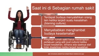 Saat ini di Sebagian rumah sakit
Terdapat budaya menyalahkan orang
lain ketika terjadi suatu kesalahan
(blaming culture),
Menyebabkan menghambat
budaya keselamatan
Pimpinan rumah sakit harus menerapkan
perlakuan yang adil (just culture) ketika
terjadi kesalahan, dimana ada saatnya staf
tidak disalahkan ketika terjadi kesalahan
REF: STANDAR AKREDITASI KEMENTRIAN KESEHATAN 2022
 