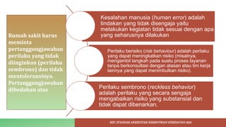 Rumah sakit harus
meminta
pertanggungjawaban
perilaku yang tidak
diinginkan (perilaku
sembrono) dan tidak
mentoleransinya.
Pertanggungjawaban
dibedakan atas
Kesalahan manusia (human error) adalah
tindakan yang tidak disengaja yaitu
melakukan kegiatan tidak sesuai dengan apa
yang seharusnya dilakukan
Perilaku berisiko (risk behaviour) adalah perilaku
yang dapat meningkatkan risiko (misalnya,
mengambil langkah pada suatu proses layanan
tanpa berkonsultasi dengan atasan atau tim kerja
lainnya yang dapat menimbulkan risiko).
Perilaku sembrono (reckless behavior)
adalah perilaku yang secara sengaja
mengabaikan risiko yang substansial dan
tidak dapat dibenarkan.
REF: STANDAR AKREDITASI KEMENTRIAN KESEHATAN 2022
 