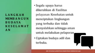 L A N G K A H
MEMB A N G U N
B U D AYA
K E S E L A M AT
A N
• Segala upaya harus
dikerahkan di Fasilitas
pelayanan Kesehatan untuk
menciptakan lingkungan
yang terbuka dan tidak
menyalahkan sehingga aman
untuk melakukan pelaporan.
• Ciptakan budaya adil dan
terbuka.
REF: STANDAR AKREDITASI KEMENTRIAN KESEHATAN 2022
 