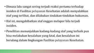 • Dimasa lalu sangat sering terjadi reaksi pertama terhadap
insiden di Fasilitas pelayanan Kesehatan adalah menyalahkan
staf yang terlibat, dan dilakukan tindakan-tindakan hukuman.
• Hal ini, mengakibatkan staf enggan melapor bila terjadi
insiden.
• Penelitian menunjukkan kadang-kadang staf yang terbaik pun
bisa melakukan kesalahan yang fatal, dan kesalahan ini
berulang dalam lingkungan Fasilitas pelayanan Kesehatan.
 