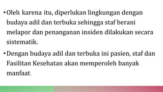 •Oleh karena itu, diperlukan lingkungan dengan
budaya adil dan terbuka sehingga staf berani
melapor dan penanganan insiden dilakukan secara
sistematik.
•Dengan budaya adil dan terbuka ini pasien, staf dan
Fasilitan Kesehatan akan memperoleh banyak
manfaat.
 