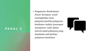 PA S A L 2
• Pengaturan Keselamatan
Pasien bertujuan untuk
meningkatkan mutu
pelayanan fasilitas pelayanan
kesehatan melalui penerapan
manajemen risiko dalam
seluruh aspek pelayanan yang
disediakan oleh fasilitas
pelayanan kesehatan
 