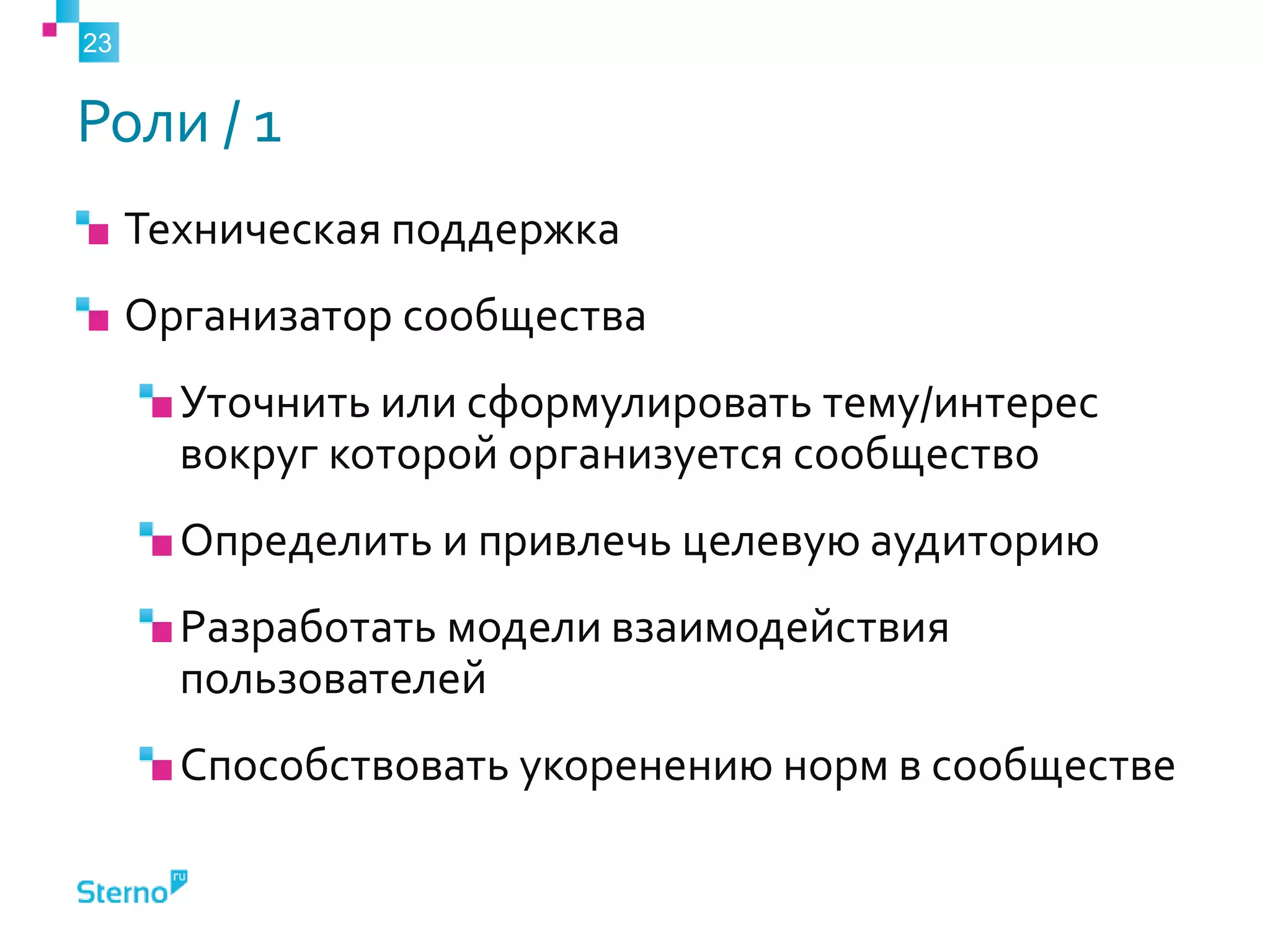 Роли / 1
Техническая поддержка
Организатор сообщества
Уточнить или сформулировать тему/интерес
вокруг которой организуется сообщество
Определить и привлечь целевую аудиторию
Разработать модели взаимодействия
пользователей
Способствовать укоренению норм в сообществе
23
 