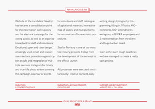 NAVALNY2013.RU

Website of the candidate Navalny

for volunteers and staff, catalogue

writing, design, typography, pro-

has became a consolidation point

of agitational materials, interactive

gramming, filling in. 97 tasks, 400+

for the information on his policy

map of ‘cubes’ and multiple forms

comments, 100+ amendments;

and his electoral campaign for the

for automation of bureaucratic pro-

workgroup — 8 IKRA employees and

voting public, as well as an organiza- cedures.

5 representatives from the client

tional tool for staff and volunteers.

and huge kanban board.

Emotional, open and clear design,

Site for Navalny is one of our most

amazingly vivid, smart and respon-

fast-moving projects. 8 days from

sive interface, protection against cy- the development of the concept to
ber attacks and integration of mul-

the official launch.

Even within such tough deadlines
we have managed to create a really
cool project.

tiple services. Instagram for timely
and true-life photo stream covering

All processes were executed simul-

the campaign, calendar of events

taneously: creative concept, copy-

DURATION:
8 CONSECUTIVE DAYS

BUDGET OF A SIMILAR PROJECT:
FROM $20.000

IDEAL AGENCY FOR A BRAND

SUPPORT AND DEVELOPMENT:
AUGUST 2013 — TILL NOW

 