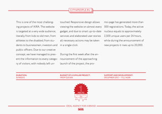 CITY4PEOPLE.RU

mo-page has generated more than

This is one of the most challeng-

touched. Responsive design allows

ing projects of IKRA. The website

viewing the website on almost every 500 registrations. Today, the active

is targeted at a very wide audience,

gadget, and due to smart up-to-date

nucleus equals to approximately

literally from kids to old men, from

services and elaborated user stories

2,500 unique users per 24 hours,

athletes to the disabled, from stu-

all necessary actions may be taken

while during the announcement of

dents to businessmen, investors and in a single click.

new projects it rises up to 20,000.

public officers. Due to our creative
concept, we have managed to pres-

During the first week after the an-

ent the information to every catego- nouncement of the approaching
ry of visitors, with nobody left un-

launch of the project, the pro-

DURATION:
16 WEEKS

BUDGET OF A SIMILAR PROJECT:
FROM $35.000

IDEAL AGENCY FOR A BRAND

SUPPORT AND DEVELOPMENT:
DECEMBER 2012 — TILL NOW

 