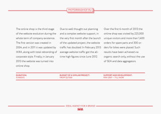 MOTORRADHOF.RU

The online shop is the third stage

Due to well thought out planning

Over the first 6 month of 2013 the

of the website evolution during the

and a complex website support, in

online shop was visited by 225,000

whole term of company existence.

the very first month after the launch

unique visitors and more than 1,400

The first version was created in

of the updated project, the website

orders for spare parts and 300 or-

2004, and in 2011 it was updated by

traffic has doubled. In February 2013

ders for bikes were placed. Such

IKRA, along with total rebranding of

average website traffic got the all-

results have been achieved via

corporate style. Finally, in January

time high figures since June 2012.

organic search only, without the use
of SEA and data aggregators.

2013 the website was turned into
online shop.
DURATION:
15 WEEKS

BUDGET OF A SIMILAR PROJECT:
FROM $27.000

IDEAL AGENCY FOR A BRAND

SUPPORT AND DEVELOPMENT:
MAY 2007 — TILL NOW

 