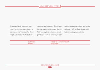 ADVANCED WORK SYSTEM

Advanced Work System is not a

nessmen and investors. Brand posi-

nology-savvy orientation, and bright

head-hunting company, it acts as

tioning, logo and corporate identity

colours — at friendly and open atti-

a crosspoint of interests for three

fully convey this metaphor: strict

tude towards young talents.

target audiences: students, busi-

grotesque point at company’s tech-

DURATION:
8 WEEKS

BUDGET OF A SIMILAR PROJECT:
FROM $11.000

IDEAL AGENCY FOR A BRAND

 