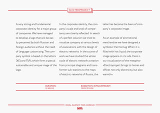 ELECTROPROJECT

A very strong and fundamental

In the corporate identity, the com-

latter has become the basis of com-

corporate identity for a major group

pany’s scale and level of compe-

pany’s corporate image.

of companies. We have managed

tency are clearly reflected. In search

to develop a logo that will be eas-

of a perfect solution we tried to

As an example of promotional

ily perceived by both Russian and

visualize company at various levels

merchandise we have designed a

foreign audience without the need

of associations with the design of

symbolic thermomug. When it is

of language customizing. The com-

electric networks. In the course of

filled with hot liquid, the corporate

pany symbol is based on the letters

work we have studied the whole

image appears on its side. Here is

Э(E) and П(P), which form a special

cycle of electric networks creation

our visualization of the metaphor

sustainable and unique image of the from principal diagrams and trans-

«Electroproject brings to homes and

former sub-stations to the maps

DURATION:
10 WEEKS

offices not only electricity, but also

of electric networks of Russia; the

logo.

warmth».

BUDGET OF A SIMILAR PROJECT:
FROM $15.000

IDEAL AGENCY FOR A BRAND

 
