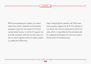 SUPPORT

Before proceeding to support, our team
examines client’s website and promptly
prepares a plan for the solution of most
complicated issues. In terms of support we
provide constant website monitoring in order to reach highest levels of safety, stability, speed and efficiency.

Upon analyzing the website, we offer even
more quality support by SLA. This allows to
cut down the time of response to mere minutes, which is equitable to the promptitude
of a salaried employee, but here you have a
whole team of professionals.

IDEAL AGENCY FOR A BRAND

 