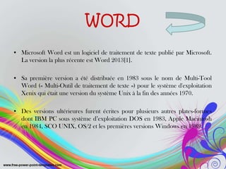 WORD
• Microsoft Word est un logiciel de traitement de texte publié par Microsoft.
La version la plus récente est Word 2013[1].
• Sa première version a été distribuée en 1983 sous le nom de Multi-Tool
Word (« Multi-Outil de traitement de texte ») pour le système d'exploitation
Xenix qui était une version du système Unix à la fin des années 1970.
• Des versions ultérieures furent écrites pour plusieurs autres plates-formes
dont IBM PC sous système d’exploitation DOS en 1983, Apple Macintosh
en 1984, SCO UNIX, OS/2 et les premières versions Windows en 1989.
 
