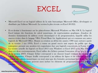EXCEL
• Microsoft Excel est un logiciel tableur de la suite bureautique Microsoft Office, développée et
distribuée par l'éditeur Microsoft. La version la plus récente est Excel 2013[1].
• Il est destiné à fonctionner sur les plates-formes Microsoft Windows ou Mac OS X. Le logiciel
Excel intègre des fonctions de calcul numérique, de représentation graphique, d'analyse de
données (notamment de tableau croisé dynamique) et de programmation, laquelle utilise les
macros écrites dans le langage VBA (Visual Basic for Applications) qui est commun aux autres
logiciels de Microsoft Office. Depuis sa création au début des années 1980 mais surtout à partir
de sa version 5 (en 1993), Excel a connu un grand succès tant auprès du public que des
entreprises prenant une position très majoritaires face aux logiciels concurrents, tel Lotus 1-2-3.
La version actuelle du logiciel est Excel 2013 sous Windows et Excel 2011 sous Mac OS X ;
dans ces deux environnements, Excel utilise des fichiers portant l'extension xls ou xlsx (à partir
de la version 2007). Chaque fichier correspond à un classeur lequel contient des feuilles de
calculs organisées. Chaque feuille correspond à un tableau de lignes et de colonnes pouvant
contenir des valeurs (numériques ou non) ainsi que des formules permettant les calculs. Suivant
les versions, les classeurs peuvent aussi inclure les éléments de programmation que sont les
macros.
 