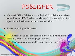 PUBLISHER
• Microsoft Office Publisher est un logiciel de publication assistée
par ordinateur (PAO), édité par Microsoft. Il permet de réaliser
rapidement des documents de communication.
• Il offre de multiples fonctions :
• * de création et de mise en forme des documents: multiples
assistants, format de mise en page, modèles.
• * d'intégrations multimédia avec images, vidéos, sons et
animations.
 