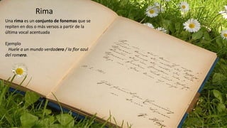 Rima
Una rima es un conjunto de fonemas que se
repiten en dos o más versos a partir de la
última vocal acentuada
Ejemplo
Huele a un mundo verdadero / la flor azul
del romero.
 