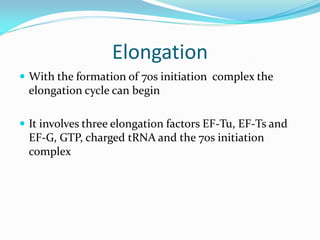 Elongation
 With the formation of 70s initiation complex the
elongation cycle can begin
 It involves three elongation factors EF-Tu, EF-Ts and
EF-G, GTP, charged tRNA and the 70s initiation
complex
 