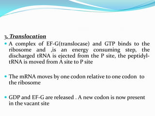 3. Translocation
 A complex of EF-G(translocase) and GTP binds to the
ribosome and ,is an energy consuming step, the
discharged tRNA is ejected from the P site, the peptidyl-
tRNA is moved from A site to P site
 The mRNA moves by one codon relative to one codon to
the ribosome
 GDP and EF-G are released . A new codon is now present
in the vacant site
 
