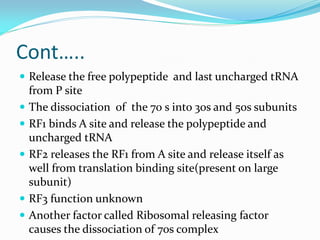Cont…..
 Release the free polypeptide and last uncharged tRNA
from P site
 The dissociation of the 70 s into 30s and 50s subunits
 RF1 binds A site and release the polypeptide and
uncharged tRNA
 RF2 releases the RF1 from A site and release itself as
well from translation binding site(present on large
subunit)
 RF3 function unknown
 Another factor called Ribosomal releasing factor
causes the dissociation of 70s complex
 