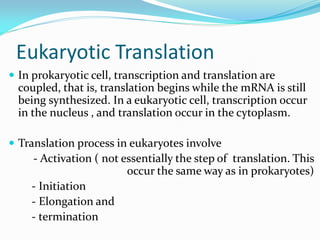 Eukaryotic Translation
 In prokaryotic cell, transcription and translation are
coupled, that is, translation begins while the mRNA is still
being synthesized. In a eukaryotic cell, transcription occur
in the nucleus , and translation occur in the cytoplasm.
 Translation process in eukaryotes involve
- Activation ( not essentially the step of translation. This
occur the same way as in prokaryotes)
- Initiation
- Elongation and
- termination
 