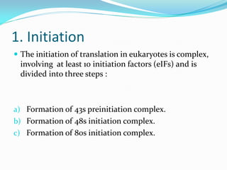 1. Initiation
 The initiation of translation in eukaryotes is complex,
involving at least 10 initiation factors (eIFs) and is
divided into three steps :
a) Formation of 43s preinitiation complex.
b) Formation of 48s initiation complex.
c) Formation of 80s initiation complex.
 
