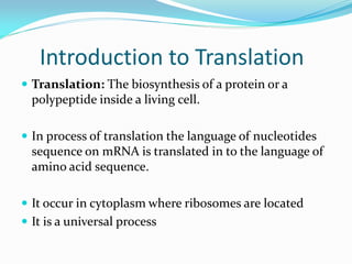 Introduction to Translation
 Translation: The biosynthesis of a protein or a
polypeptide inside a living cell.
 In process of translation the language of nucleotides
sequence on mRNA is translated in to the language of
amino acid sequence.
 It occur in cytoplasm where ribosomes are located
 It is a universal process
 