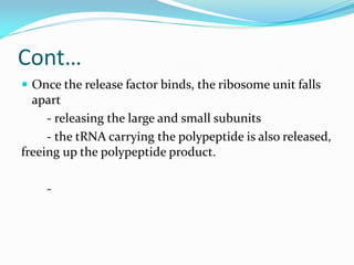 Cont…
 Once the release factor binds, the ribosome unit falls
apart
- releasing the large and small subunits
- the tRNA carrying the polypeptide is also released,
freeing up the polypeptide product.
-
 