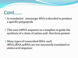 Cont……
 In translation ,messenger RNA is decoded to produce
a specific polypeptide
 This uses mRNA sequence as a template to guide the
synthesis of a chain of amino acid that form protein
 Many types of transcribed RNA, such
tRNA,rRNA,snRNA are not necessarily translated to
amino acid sequence
 