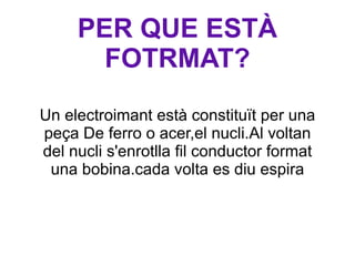 PER QUE ESTÀ FOTRMAT? Un electroimant està constituït per una peça De ferro o acer,el nucli.Al voltan del nucli s'enrotlla fil conductor format una bobina.cada volta es diu espira 