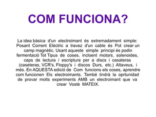 COM FUNCIONA? La idea bàsica  d'un  electroimant  és  extremadament  simple:  Posant  Corrent  Elèctric  a  travez  d'un  cable  és  Pot  crear un camp magnètic. Usant aqueste  simple  principi és podin fermentació Tot Tipus  de  coses,  incloent  motors,  solenoides,  caps  de  lectura  /  escriptura  per  a  discs  i  casateras  (caseteras, VCR's, Floppy's  i  discos  Durs,  etc.)  Altaveus,  i més. En AQUESTA edició de  Com  funcions els coses, aprendre com funcionen  Els  electroimants.  També  tindrà  la  oprtunidad  de  provar  molts  experiments  AMB  un  electroimant  que  va  crear  Vostè  MATEIX. 
