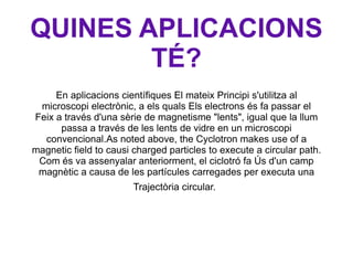 QUINES APLICACIONS TÉ? En aplicacions científiques El mateix Principi s'utilitza al microscopi electrònic, a els quals Els electrons és fa passar el Feix a través d'una sèrie de magnetisme "lents", igual que la llum passa a través de les lents de vidre en un microscopi convencional.As noted above, the Cyclotron makes use of a magnetic field to causi charged particles to execute a circular path. Com és va assenyalar anteriorment, el ciclotró fa Ús d'un camp magnètic a causa de les partícules carregades per executa una Trajectòria circular.   