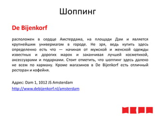 Шоппинг
De Bijenkorf
расположен в сердце Амстердама, на площади Дам и является
крупнейшим универмагом в городе. Не зря, ведь купить здесь
определенно есть что — начиная от мужской и женской одежды
известных и дорогих марок и заканчивая лучшей косметикой,
аксессуарами и подарками. Стоит отметить, что шоппинг здесь далеко
не всем по карману. Кроме магазинов в De Bijenkorf есть отличный
ресторан и кофейня.
Адрес: Dam 1, 1012 JS Amsterdam
http://www.debijenkorf.nl/amsterdam

 