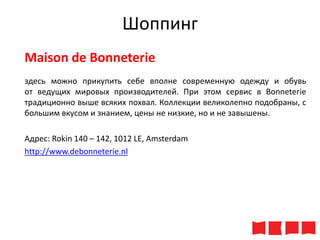 Шоппинг
Maison de Bonneterie
здесь можно прикупить себе вполне современную одежду и обувь
от ведущих мировых производителей. При этом сервис в Bonneterie
традиционно выше всяких похвал. Коллекции великолепно подобраны, с
большим вкусом и знанием, цены не низкие, но и не завышены.
Адрес: Rokin 140 – 142, 1012 LE, Amsterdam
http://www.debonneterie.nl

 