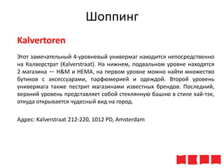 Шоппинг
Kalvertoren
Этот замечательный 4-уровневый универмаг находится непосредственно
на Калверстрат (Kalverstraat). На нижнем, подвальном уровне находятся
2 магазина — H&M и HEMA, на первом уровне можно найти множество
бутиков с аксессуарами, парфюмерией и одеждой. Второй уровень
универмага также пестрит магазинами известных брендов. Последний,
верхний уровень представляет собой стеклянную башню в стиле хай-тэк,
откуда открывается чудесный вид на город.
Адрес: Kalverstraat 212-220, 1012 PD, Amsterdam

 
