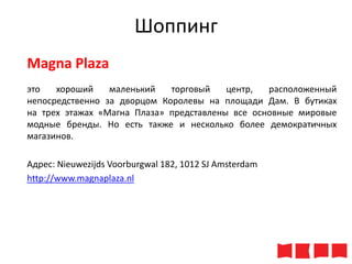 Шоппинг
Magna Plaza
это
хороший
маленький
торговый
центр,
расположенный
непосредственно за дворцом Королевы на площади Дам. В бутиках
на трех этажах «Магна Плаза» представлены все основные мировые
модные бренды. Но есть также и несколько более демократичных
магазинов.
Адрес: Nieuwezijds Voorburgwal 182, 1012 SJ Amsterdam
http://www.magnaplaza.nl

 