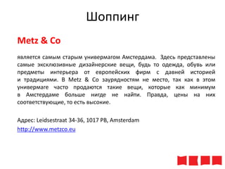 Шоппинг
Metz & Co
является самым старым универмагом Амстердама. Здесь представлены
самые эксклюзивные дизайнерские вещи, будь то одежда, обувь или
предметы интерьера от европейских фирм с давней историей
и традициями. В Metz & Co заурядностям не место, так как в этом
универмаге часто продаются такие вещи, которые как минимум
в Амстердаме больше нигде не найти. Правда, цены на них
соответствующие, то есть высокие.
Адрес: Leidsestraat 34-36, 1017 PB, Amsterdam
http://www.metzco.eu

 