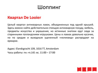 Шоппинг
Квартал De Looier
Целый квартал антикварных лавок, объединенных под одной крышей.
Здесь можно найти действительно стоящую антикварную посуду, мебель,
предметы искусства и украшения, но истинные знатоки едут сюда за
старинными голландскими игрушками. Цены в лавках довольно кусачие,
но по средам и выходным уцененный «неликвид» распродают на
ярмарке.

Адрес: Elandsgracht 109, 1016 TT, Amsterdam
Часы работы: пн.-чт./сб.-вс. 11:00 – 17:00

 