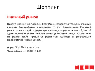 Шоппинг
Книжный рынок
Каждую пятницу на площади Спау (Spui) собираются торговцы старыми
книгами, фотографиями и плакатами со всех Нидерландов. Книжный
рынок — настоящий подарок для коллекционеров всех мастей, порой
здесь можно отыскать действительно уникальные вещи. Кроме книг
на рынке также продаются различные гравюры и репродукции
по достаточно низким ценам.

Адрес: Spui Plein, Amsterdam
Часы работы: пт. 10:00 – 18:00

 