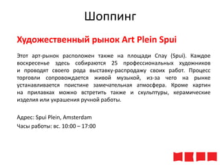 Шоппинг
Художественный рынок Art Plein Spui
Этот арт-рынок расположен также на площади Спау (Spui). Каждое
воскресенье здесь собираются 25 профессиональных художников
и проводят своего рода выставку-распродажу своих работ. Процесс
торговли сопровождается живой музыкой, из-за чего на рынке
устанавливается поистине замечательная атмосфера. Кроме картин
на прилавках можно встретить также и скульптуры, керамические
изделия или украшения ручной работы.
Адрес: Spui Plein, Amsterdam
Часы работы: вс. 10:00 – 17:00

 