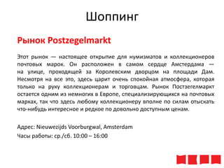 Шоппинг
Рынок Postzegelmarkt
Этот рынок — настоящее открытие для нумизматов и коллекционеров
почтовых марок. Он расположен в самом сердце Амстердама —
на улице, проходящей за Королевским дворцом на площади Дам.
Несмотря на все это, здесь царит очень спокойная атмосфера, которая
только на руку коллекционерам и торговцам. Рынок Постзегелмаркт
остается одним из немногих в Европе, специализирующихся на почтовых
марках, так что здесь любому коллекционеру вполне по силам отыскать
что-нибудь интересное и редкое по довольно доступным ценам.
Адрес: Nieuwezijds Voorburgwal, Amsterdam
Часы работы: ср./сб. 10:00 – 16:00

 