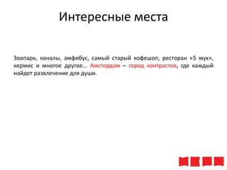 Интересные места
Зоопарк, каналы, амфибус, самый старый кофешоп, ресторан «5 мух»,
кермис и многое другое... Амстердам – город контрастов, где каждый
найдет развлечение для души.

 