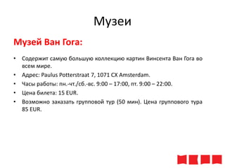 Музеи
Музей Ван Гога:
• Содержит самую большую коллекцию картин Винсента Ван Гога во
всем мире.
• Адрес: Paulus Potterstraat 7, 1071 CX Amsterdam.
• Часы работы: пн.-чт./сб.-вс. 9:00 – 17:00, пт. 9:00 – 22:00.
• Цена билета: 15 ЕUR.
• Возможно заказать групповой тур (50 мин). Цена группового тура
85 ЕUR.

 