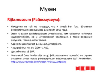 Музеи
Rijksmuseum (Райксмузеум):
• Находится на той же площади, что и музей Ван Гога. 10-летняя
реконструкция завершилась 13 апреля 2013 года.
• Один из самых захватывающих музеев мира. Там находится не только
художественная, но и историческая коллекции, а также собрание
рисунков, гравюр, фотографий.
• Адрес: Museumstraat 1, 1071 XX, Amsterdam.
• Часы работы: пн.-вс. 9:00 – 17:00.
• Цена билета: 15 ЕUR.
• Флеш-моб Onze helden zijn terug! («Возвращение героев!») по случаю
открытия музея после реконструкции подготовлено JWT Amsterdam.
http://www.youtube.com/watch?v=a6W2ZMpsxhg

 