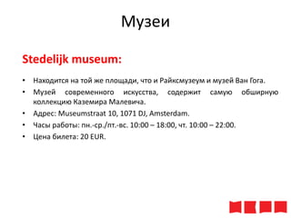 Музеи
Stedelijk museum:
• Находится на той же площади, что и Райксмузеум и музей Ван Гога.
• Музей современного искусства, содержит самую обширную
коллекцию Каземира Малевича.
• Адрес: Museumstraat 10, 1071 DJ, Amsterdam.
• Часы работы: пн.-ср./пт.-вс. 10:00 – 18:00, чт. 10:00 – 22:00.
• Цена билета: 20 ЕUR.

 