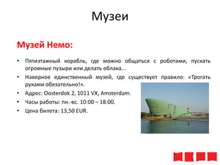Музеи
Музей Немо:
• Пятиэтажный корабль, где можно общаться с роботами, пускать
огромные пузыри или делать облака...
• Наверное единственный музей, где существует правило: «Трогать
руками обязательно!».
• Адрес: Oosterdok 2, 1011 VX, Amsterdam.
• Часы работы: пн.-вс. 10:00 – 18:00.
• Цена билета: 13,50 ЕUR.

 