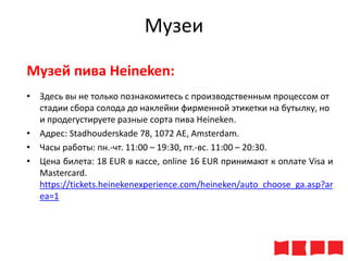 Музеи
Музей пива Heineken:
• Здесь вы не только познакомитесь с производственным процессом от
стадии сбора солода до наклейки фирменной этикетки на бутылку, но
и продегустируете разные сорта пива Heineken.
• Адрес: Stadhouderskade 78, 1072 AE, Amsterdam.
• Часы работы: пн.-чт. 11:00 – 19:30, пт.-вс. 11:00 – 20:30.
• Цена билета: 18 ЕUR в кассе, online 16 EUR принимают к оплате Visa и
Mastercard.
https://tickets.heinekenexperience.com/heineken/auto_choose_ga.asp?ar
ea=1

 