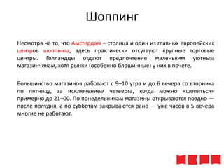 Шоппинг
Несмотря на то, что Амстердам – столица и один из главных европейских
центров шоппинга, здесь практически отсутвуют крупные торговые
центры. Голландцы отдают предпочтение маленьким уютным
магазинчикам, хотя рынки (особенно блошинные) у них в почете.
Большинство магазинов работают с 9–10 утра и до 6 вечера со вторника
по пятницу, за исключением четверга, когда можно «шопиться»
примерно до 21–00. По понедельникам магазины открываются поздно —
после полудня, а по субботам закрываются рано — уже часов в 5 вечера
многие не работают.

 
