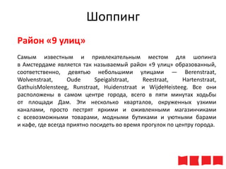 Шоппинг
Район «9 улиц»
Самым известным и привлекательным местом для шопинга
в Амстердаме является так называемый район «9 улиц» образованный,
соответственно, девятью небольшими улицами — Berenstraat,
Wolvenstraat,
Oude
Speigalstraat,
Reestraat,
Hartenstraat,
GathuisMolensteeg, Runstraat, Huidenstraat и WijdeHeisteeg. Все они
расположены в самом центре города, всего в пяти минутах ходьбы
от площади Дам. Эти несколько кварталов, окруженных узкими
каналами, просто пестрят яркими и оживленными магазинчиками
с всевозможными товарами, модными бутиками и уютными барами
и кафе, где всегда приятно посидеть во время прогулок по центру города.

 