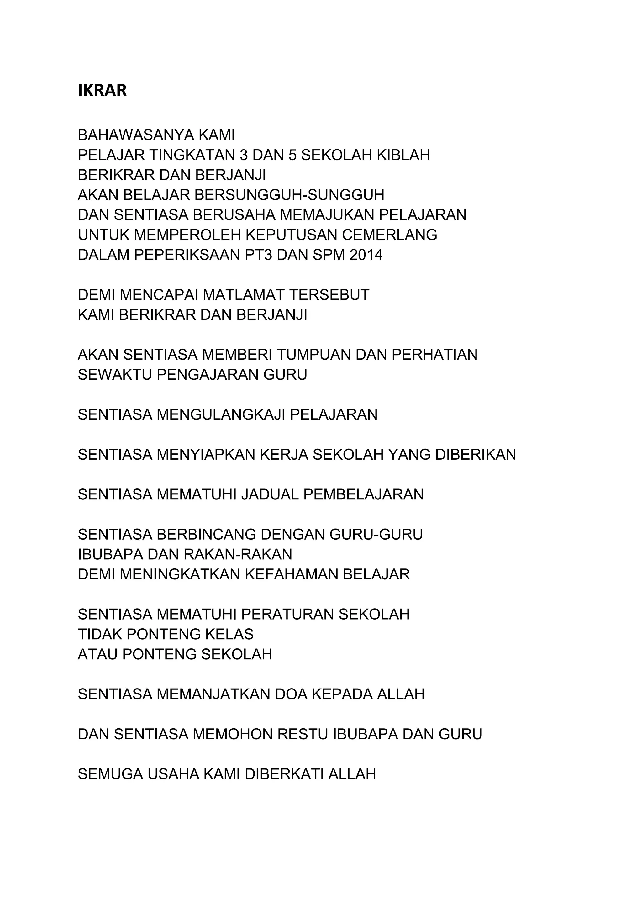 IKRAR
BAHAWASANYA KAMI
PELAJAR TINGKATAN 3 DAN 5 SEKOLAH KIBLAH
BERIKRAR DAN BERJANJI
AKAN BELAJAR BERSUNGGUH-SUNGGUH
DAN SENTIASA BERUSAHA MEMAJUKAN PELAJARAN
UNTUK MEMPEROLEH KEPUTUSAN CEMERLANG
DALAM PEPERIKSAAN PT3 DAN SPM 2014
DEMI MENCAPAI MATLAMAT TERSEBUT
KAMI BERIKRAR DAN BERJANJI
AKAN SENTIASA MEMBERI TUMPUAN DAN PERHATIAN
SEWAKTU PENGAJARAN GURU
SENTIASA MENGULANGKAJI PELAJARAN
SENTIASA MENYIAPKAN KERJA SEKOLAH YANG DIBERIKAN
SENTIASA MEMATUHI JADUAL PEMBELAJARAN
SENTIASA BERBINCANG DENGAN GURU-GURU
IBUBAPA DAN RAKAN-RAKAN
DEMI MENINGKATKAN KEFAHAMAN BELAJAR
SENTIASA MEMATUHI PERATURAN SEKOLAH
TIDAK PONTENG KELAS
ATAU PONTENG SEKOLAH
SENTIASA MEMANJATKAN DOA KEPADA ALLAH
DAN SENTIASA MEMOHON RESTU IBUBAPA DAN GURU
SEMUGA USAHA KAMI DIBERKATI ALLAH