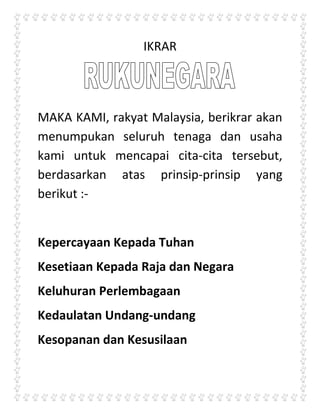 IKRAR<br />MAKA KAMI, rakyat Malaysia, berikrar akan menumpukan seluruh tenaga dan usaha kami untuk mencapai cita-cita tersebut, berdasarkan atas prinsip-prinsip yang berikut :-<br />Kepercayaan Kepada Tuhan<br />Kesetiaan Kepada Raja dan Negara<br />Keluhuran Perlembagaan<br />Kedaulatan Undang-undang<br />Kesopanan dan Kesusilaan<br />