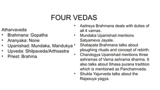 Atharvaveda
• Brahmana: Gopatha
• Aranyaka: None
• Upanishad: Mundaka, Mandukya
• Upveda: Shilpaveda/Arthsastra
• Priest: Brahma
• Aaitreya Brahmana deals with duties of
all 4 varnas.
• Mundaka Upanishad mentions
Satyameva Jayate.
• Shatapata Brahmana talks about
ploughing rituals and concept of rebirth.
• Chandogya Upanishad mentions three
ashramas of Varna ashrama dharma. It
also talks about Itihasa purana tradition
which is mentioned as Panchamveda.
• Shukla Yajurveda talks about the
Rajasuya yagya.
FOUR VEDAS
 