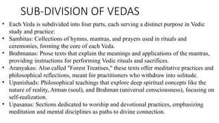 SUB-DIVISION OF VEDAS
• Each Veda is subdivided into four parts, each serving a distinct purpose in Vedic
study and practice:
• Samhitas: Collections of hymns, mantras, and prayers used in rituals and
ceremonies, forming the core of each Veda.
• Brahmanas: Prose texts that explain the meanings and applications of the mantras,
providing instructions for performing Vedic rituals and sacrifices.
• Aranyakas: Also called "Forest Treatises," these texts offer meditative practices and
philosophical reflections, meant for practitioners who withdraw into solitude.
• Upanishads: Philosophical teachings that explore deep spiritual concepts like the
nature of reality, Atman (soul), and Brahman (universal consciousness), focusing on
self-realization.
• Upasanas: Sections dedicated to worship and devotional practices, emphasizing
meditation and mental disciplines as paths to divine connection.
 