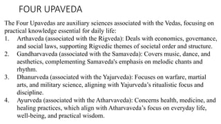 FOUR UPAVEDA
The Four Upavedas are auxiliary sciences associated with the Vedas, focusing on
practical knowledge essential for daily life:
1. Arthaveda (associated with the Rigveda): Deals with economics, governance,
and social laws, supporting Rigvedic themes of societal order and structure.
2. Gandharvaveda (associated with the Samaveda): Covers music, dance, and
aesthetics, complementing Samaveda's emphasis on melodic chants and
rhythm.
3. Dhanurveda (associated with the Yajurveda): Focuses on warfare, martial
arts, and military science, aligning with Yajurveda’s ritualistic focus and
discipline.
4. Ayurveda (associated with the Atharvaveda): Concerns health, medicine, and
healing practices, which align with Atharvaveda’s focus on everyday life,
well-being, and practical wisdom.
 